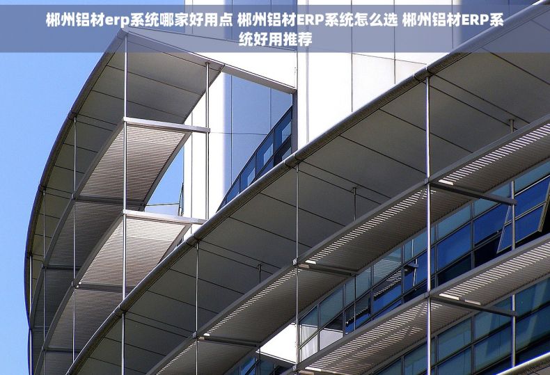 郴州铝材erp系统哪家好用点 郴州铝材ERP系统怎么选 郴州铝材ERP系统好用推荐