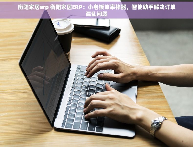 衡阳家居erp 衡阳家居ERP：小老板效率神器，智能助手解决订单混乱问题