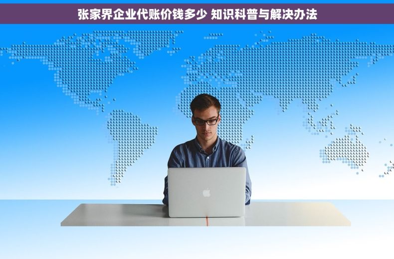 张家界企业代账价钱多少 知识科普与解决办法
