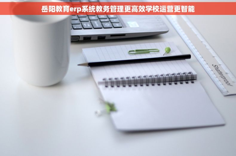 岳阳教育erp系统教务管理更高效学校运营更智能
