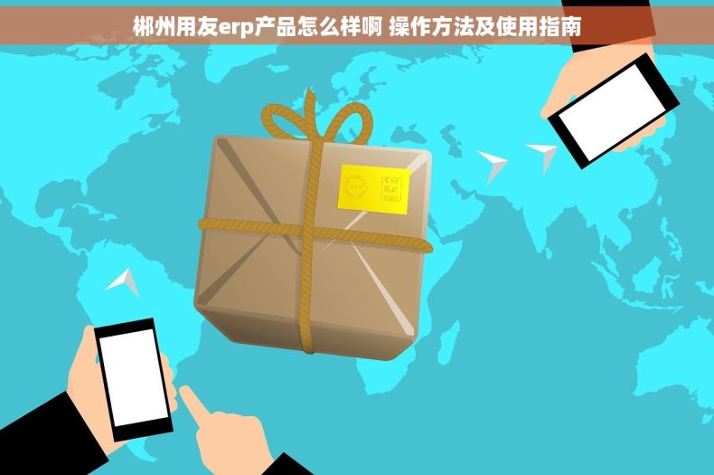 郴州用友erp产品怎么样啊 操作方法及使用指南