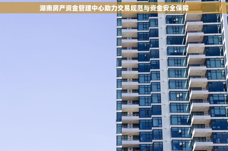 湖南房产资金管理中心助力交易规范与资金安全保障