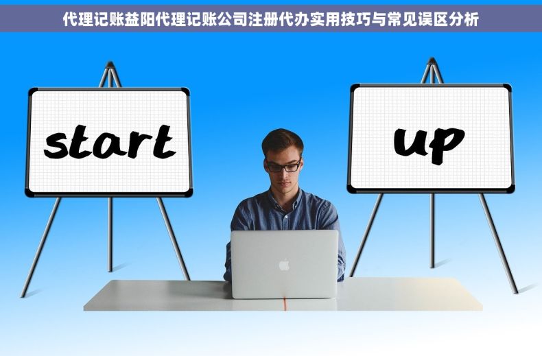 代理记账益阳代理记账公司注册代办实用技巧与常见误区分析