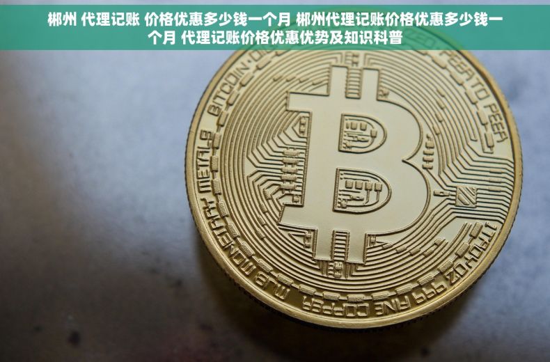 郴州 代理记账 价格优惠多少钱一个月 郴州代理记账价格优惠多少钱一个月 代理记账价格优惠优势及知识科普