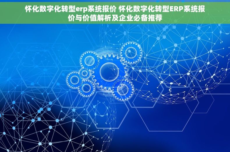 怀化数字化转型erp系统报价 怀化数字化转型ERP系统报价与价值解析及企业必备推荐
