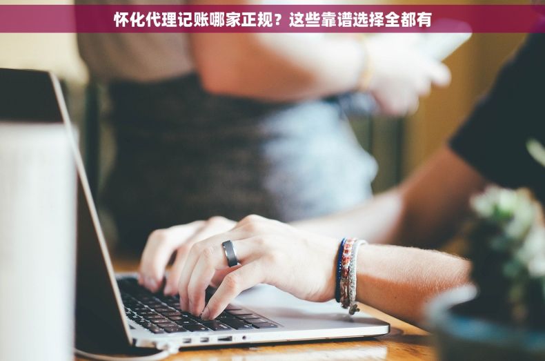 怀化代理记账哪家正规？这些靠谱选择全都有
