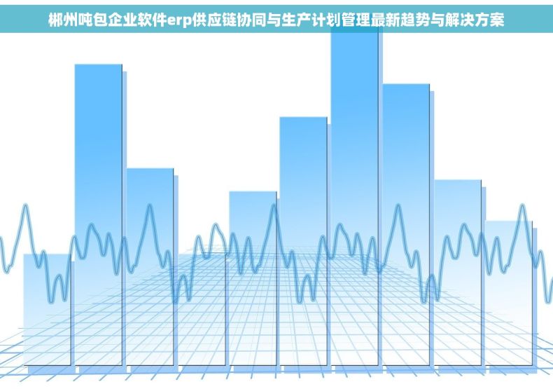 郴州吨包企业软件erp供应链协同与生产计划管理最新趋势与解决方案