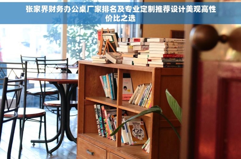 张家界财务办公桌厂家排名及专业定制推荐设计美观高性价比之选