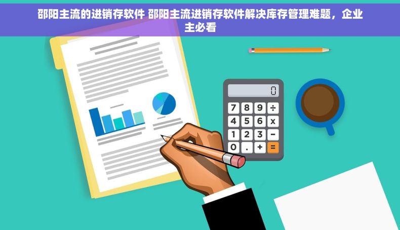 邵阳主流的进销存软件 邵阳主流进销存软件解决库存管理难题，企业主必看