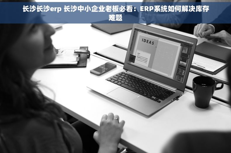 长沙长沙erp 长沙中小企业老板必看：ERP系统如何解决库存难题