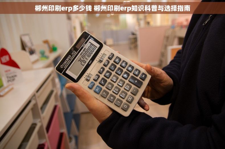 郴州印刷erp多少钱 郴州印刷erp知识科普与选择指南
