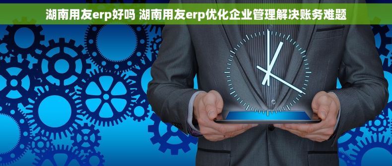 湖南用友erp好吗 湖南用友erp优化企业管理解决账务难题
