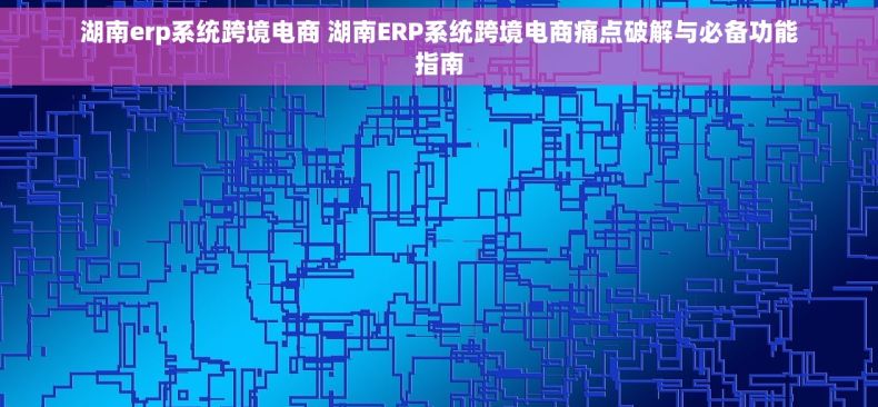 湖南erp系统跨境电商 湖南ERP系统跨境电商痛点破解与必备功能指南