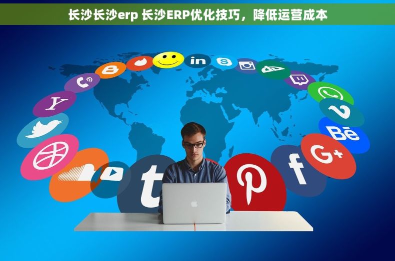 长沙长沙erp 长沙ERP优化技巧，降低运营成本