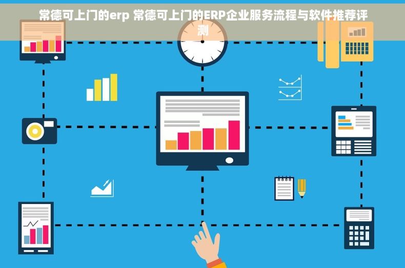 常德可上门的erp 常德可上门的ERP企业服务流程与软件推荐评测