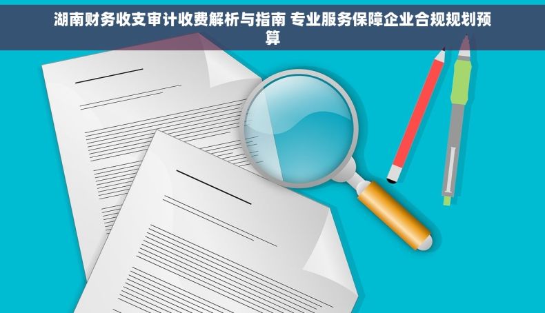 湖南财务收支审计收费解析与指南 专业服务保障企业合规规划预算