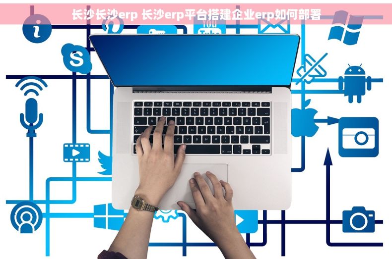 长沙长沙erp 长沙erp平台搭建企业erp如何部署