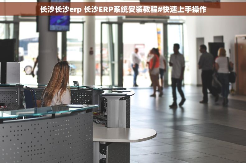 长沙长沙erp 长沙ERP系统安装教程#快速上手操作