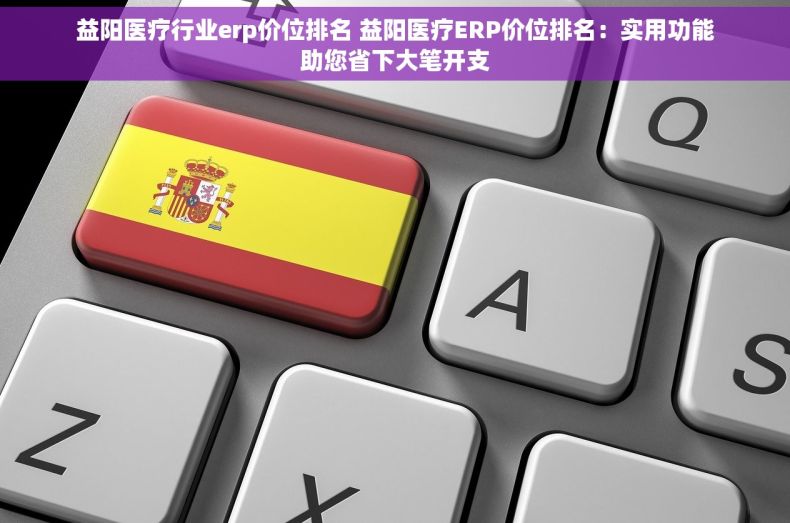 益阳医疗行业erp价位排名 益阳医疗ERP价位排名：实用功能助您省下大笔开支