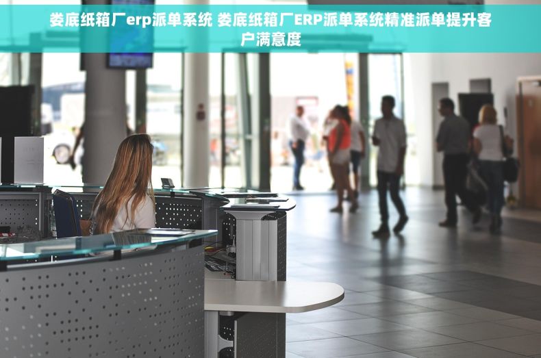 娄底纸箱厂erp派单系统 娄底纸箱厂ERP派单系统精准派单提升客户满意度
