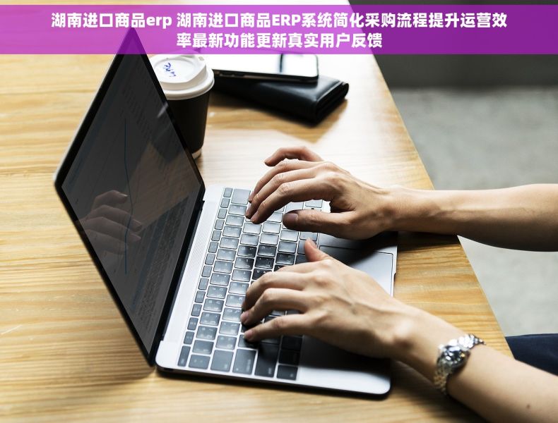 湖南进口商品erp 湖南进口商品ERP系统简化采购流程提升运营效率最新功能更新真实用户反馈