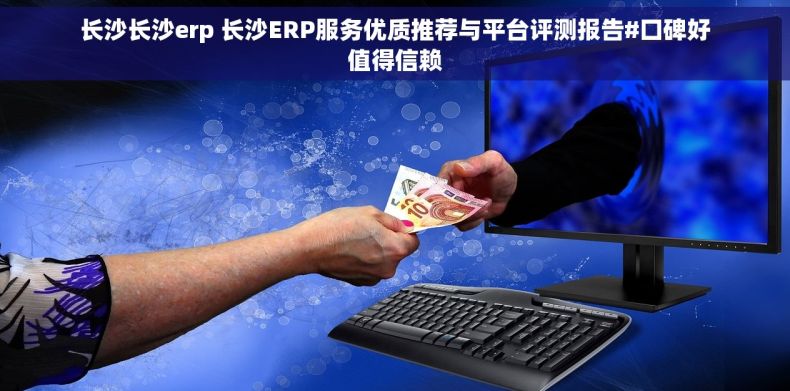 长沙长沙erp 长沙ERP服务优质推荐与平台评测报告#口碑好值得信赖