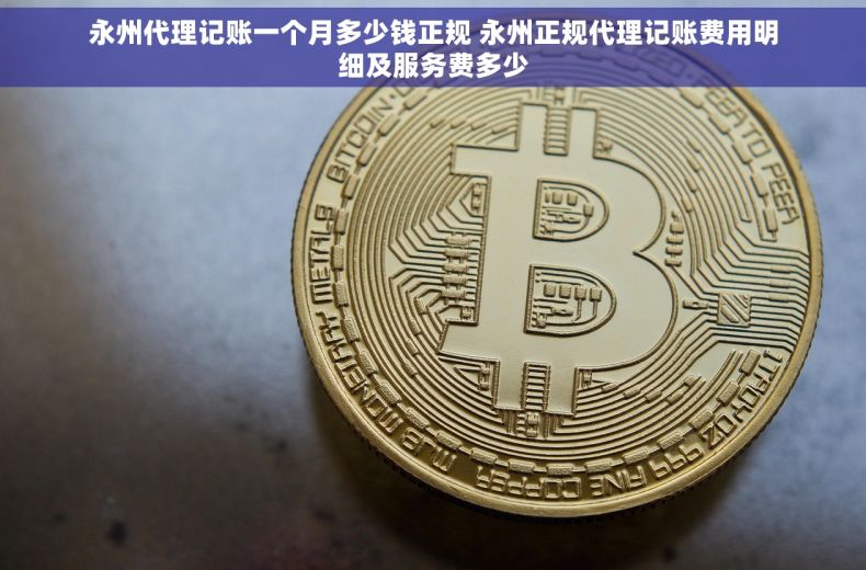 永州代理记账一个月多少钱正规 永州正规代理记账费用明细及服务费多少