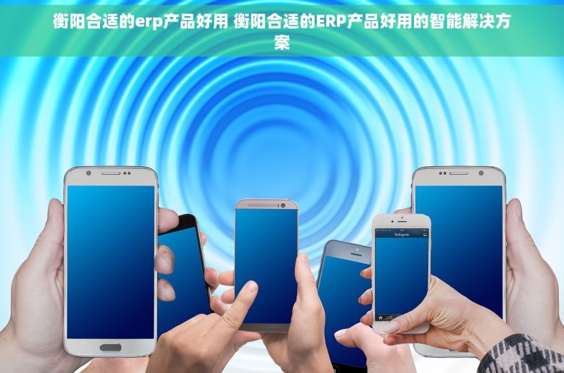 衡阳合适的erp产品好用 衡阳合适的ERP产品好用的智能解决方案