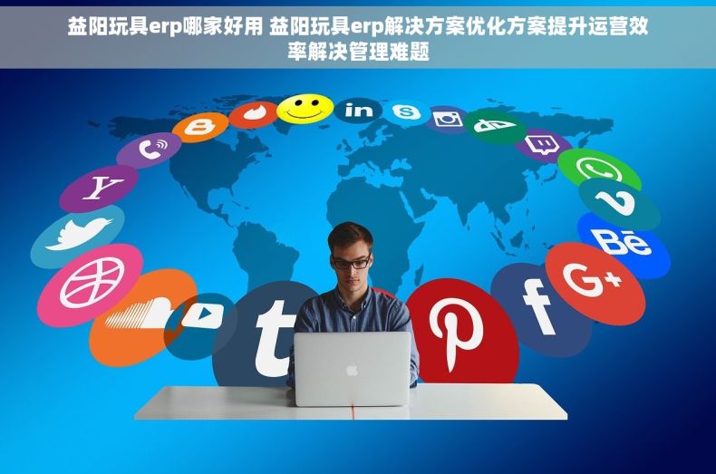 益阳玩具erp哪家好用 益阳玩具erp解决方案优化方案提升运营效率解决管理难题