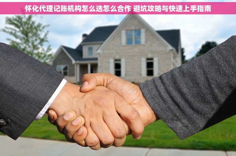 怀化代理记账机构怎么选怎么合作 避坑攻略与快速上手指南