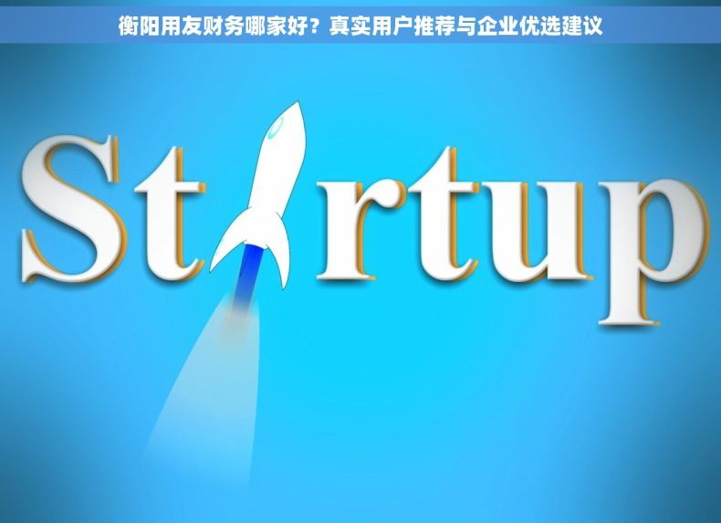 衡阳用友财务哪家好？真实用户推荐与企业优选建议