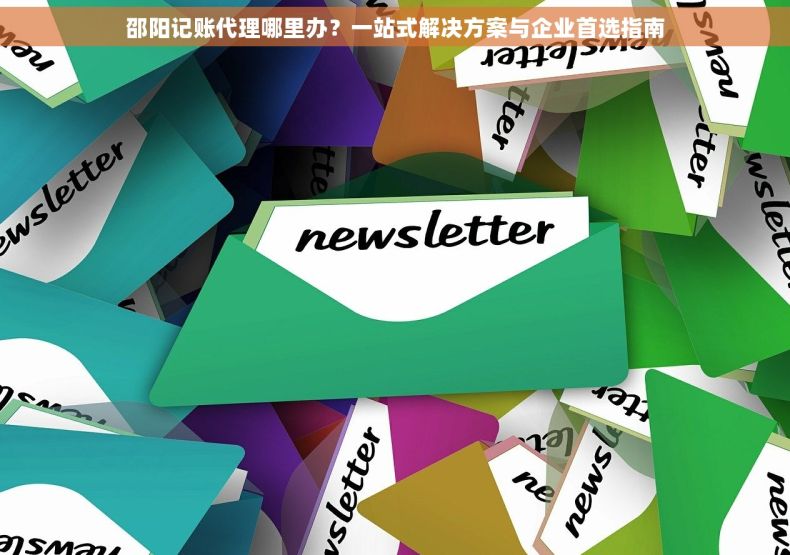 邵阳记账代理哪里办？一站式解决方案与企业首选指南