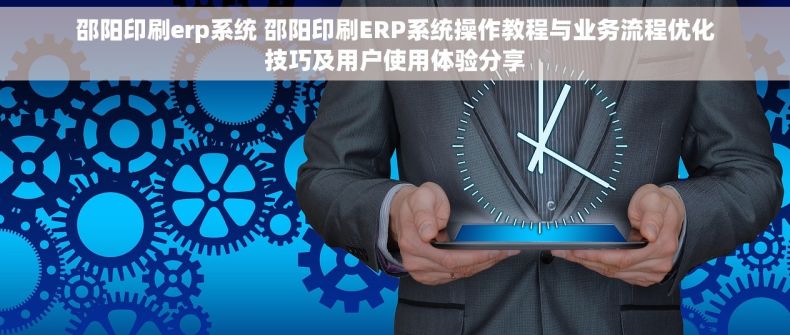 邵阳印刷erp系统 邵阳印刷ERP系统操作教程与业务流程优化技巧及用户使用体验分享