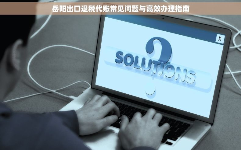岳阳出口退税代账常见问题与高效办理指南