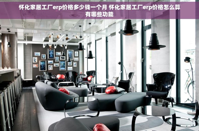 怀化家居工厂erp价格多少钱一个月 怀化家居工厂erp价格怎么算有哪些功能