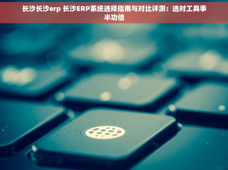 长沙长沙erp 长沙ERP系统选择指南与对比评测：选对工具事半功倍