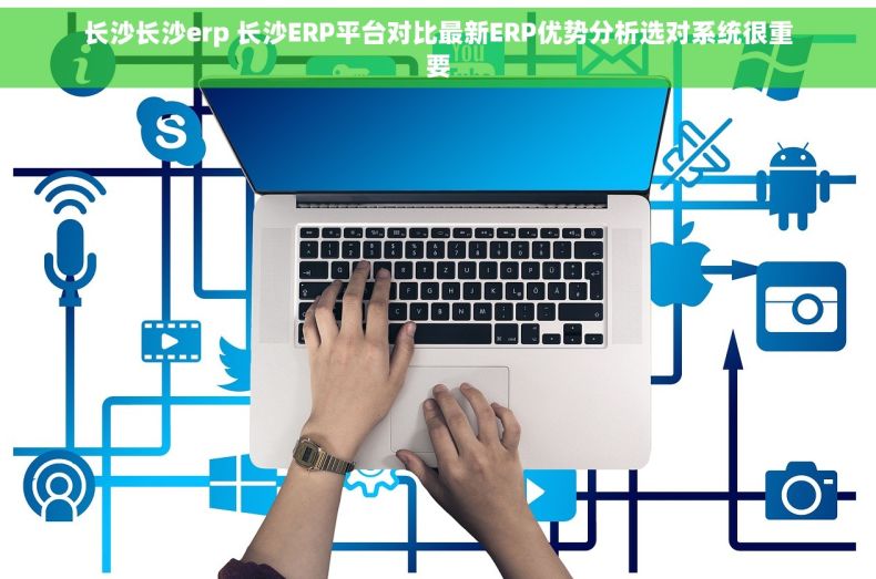 长沙长沙erp 长沙ERP平台对比最新ERP优势分析选对系统很重要