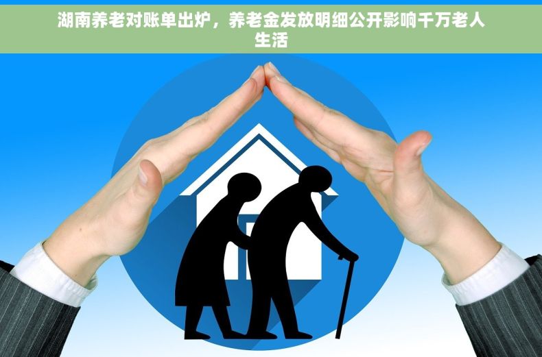 湖南养老对账单出炉，养老金发放明细公开影响千万老人生活