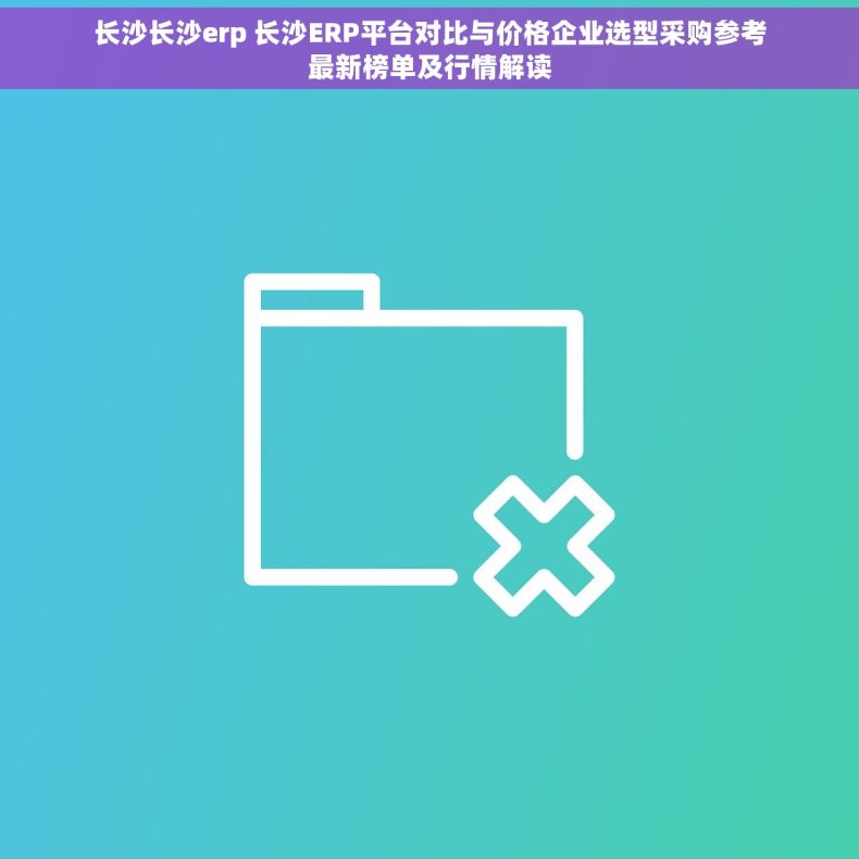 长沙长沙erp 长沙ERP平台对比与价格企业选型采购参考最新榜单及行情解读