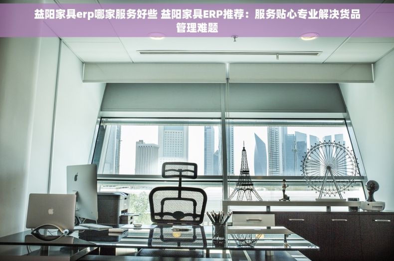 益阳家具erp哪家服务好些 益阳家具ERP推荐：服务贴心专业解决货品管理难题
