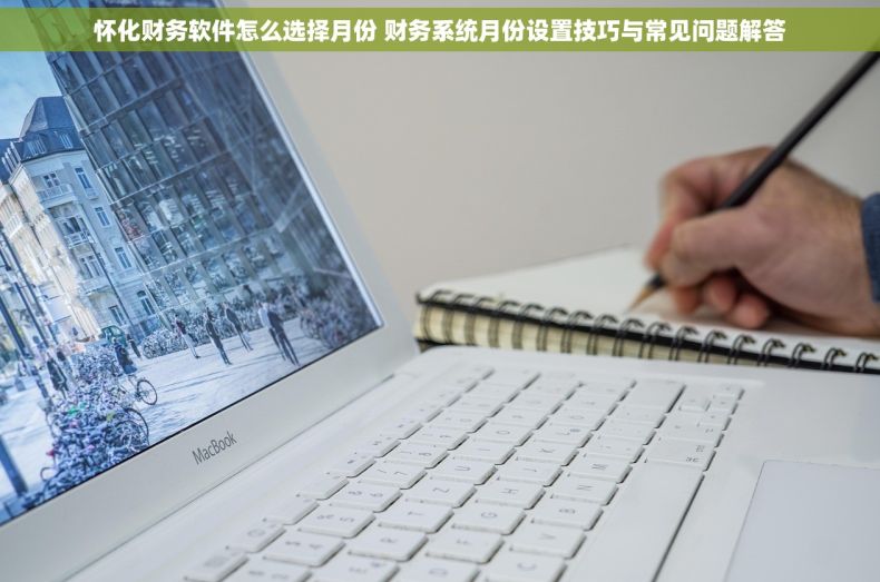 怀化财务软件怎么选择月份 财务系统月份设置技巧与常见问题解答