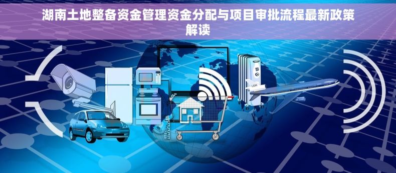 湖南土地整备资金管理资金分配与项目审批流程最新政策解读
