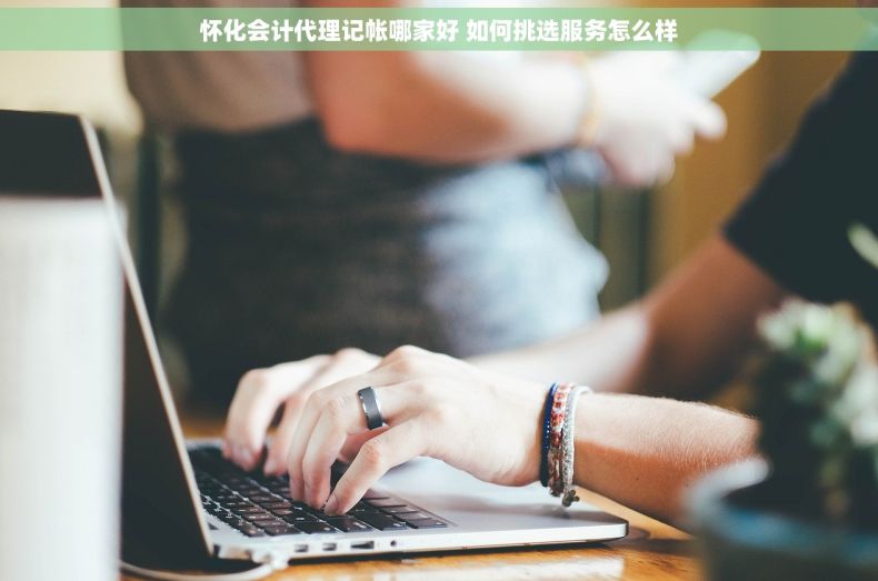 怀化会计代理记帐哪家好 如何挑选服务怎么样