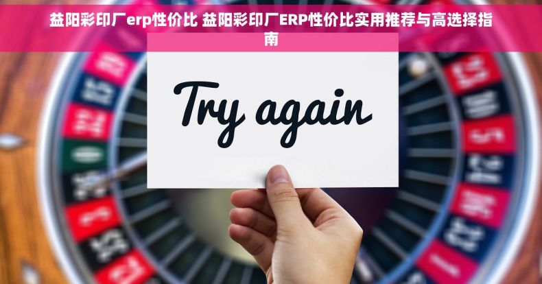 益阳彩印厂erp性价比 益阳彩印厂ERP性价比实用推荐与高选择指南