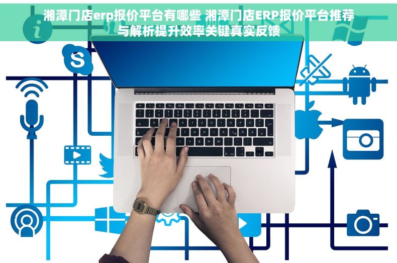 湘潭门店erp报价平台有哪些 湘潭门店ERP报价平台推荐与解析提升效率关键真实反馈