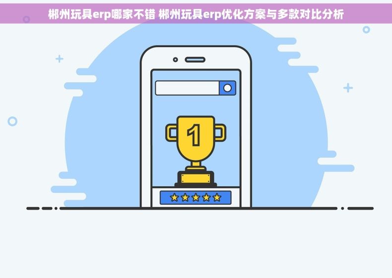 郴州玩具erp哪家不错 郴州玩具erp优化方案与多款对比分析