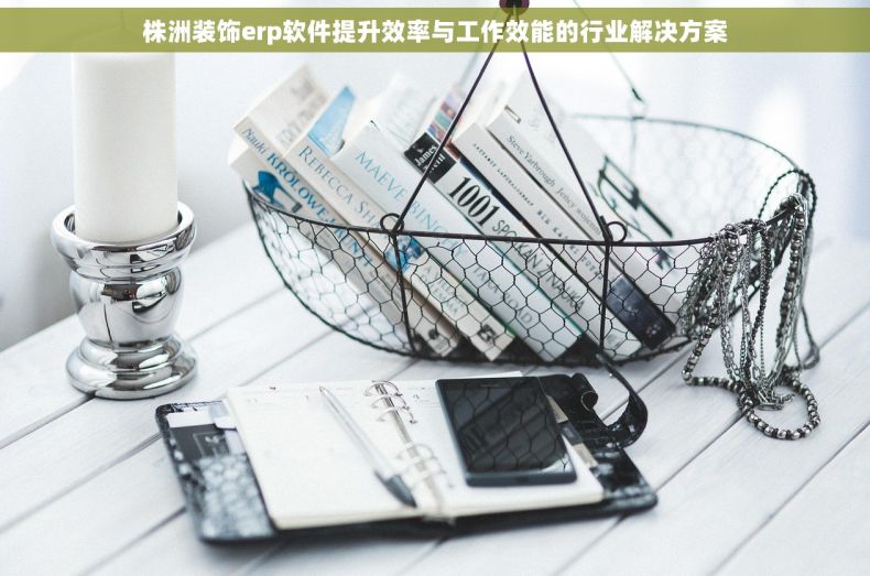 株洲装饰erp软件提升效率与工作效能的行业解决方案