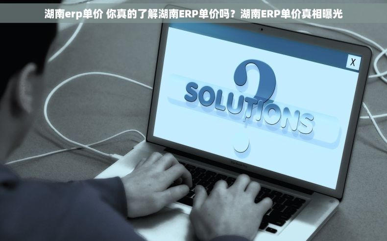 湖南erp单价 你真的了解湖南ERP单价吗？湖南ERP单价真相曝光