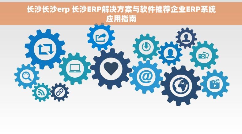 长沙长沙erp 长沙ERP解决方案与软件推荐企业ERP系统应用指南