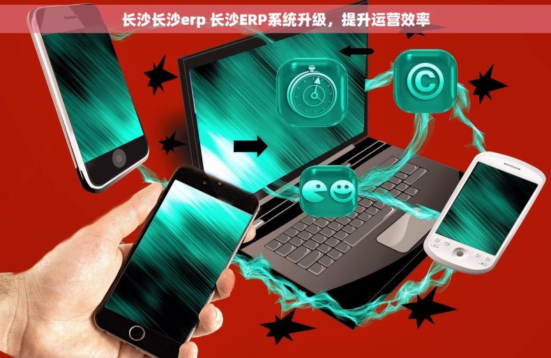 长沙长沙erp 长沙ERP系统升级，提升运营效率